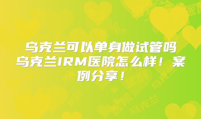 乌克兰可以单身做试管吗乌克兰IRM医院怎么样!案例分享!