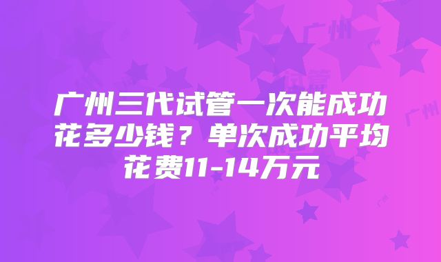 广州三代试管一次能成功花多少钱?单次成功平均花费11-14万元