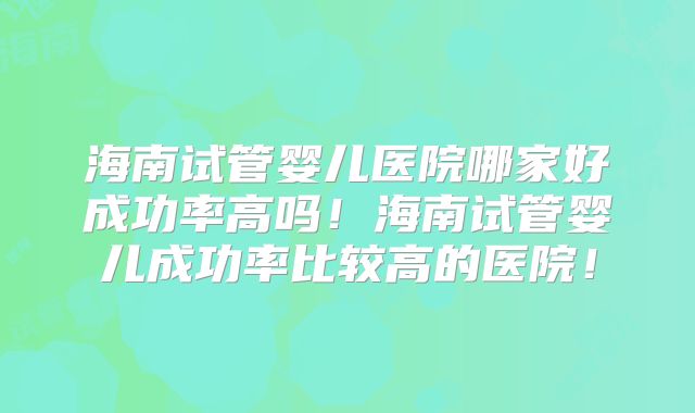 海南试管婴儿医院哪家好成功率高吗！海南试管婴儿成功率比较高的医院！