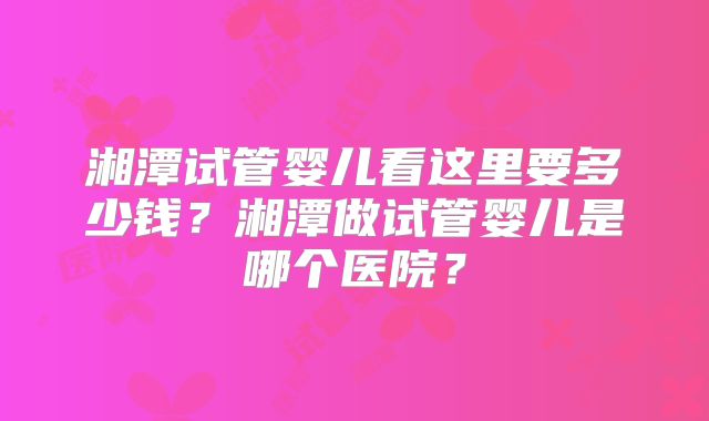 湘潭试管婴儿看这里要多少钱？湘潭做试管婴儿是哪个医院？