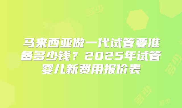 马来西亚做一代试管要准备多少钱？2025年试管婴儿新费用报价表