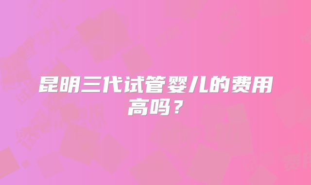 昆明三代试管婴儿的费用高吗?
