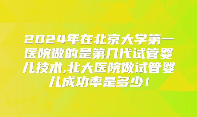 2024年在北京大学第一医院做的是第几代试管婴儿技术,北大医院做试管婴儿成功率是多少!