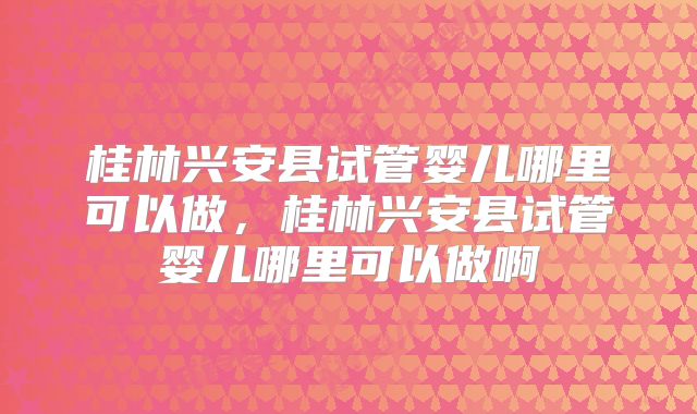 桂林兴安县试管婴儿哪里可以做，桂林兴安县试管婴儿哪里可以做啊
