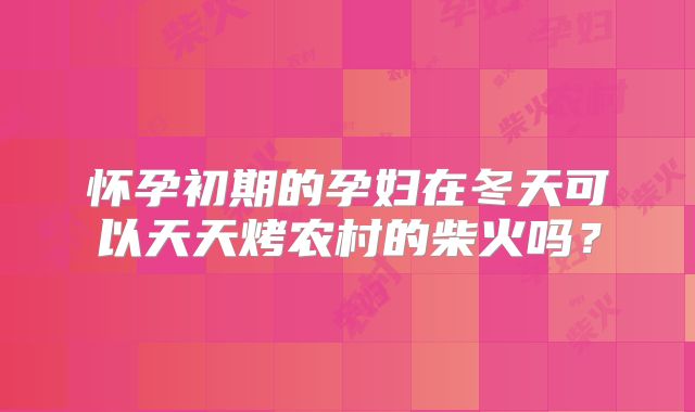 怀孕初期的孕妇在冬天可以天天烤农村的柴火吗？