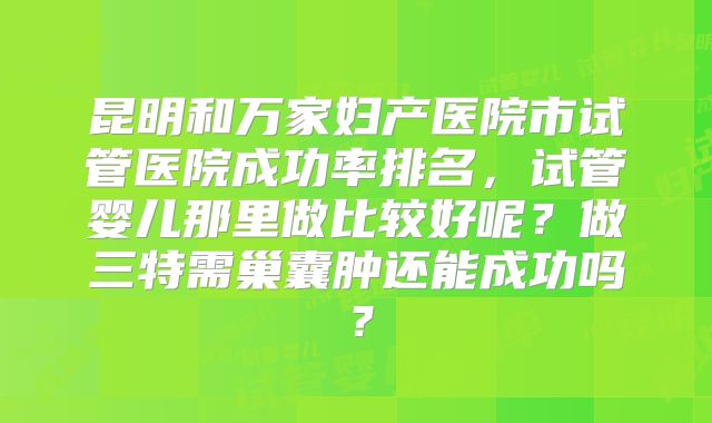 昆明和万家妇产医院市试管医院成功率排名，试管婴儿那里做比较好呢？做三特需巢囊肿还能成功吗？
