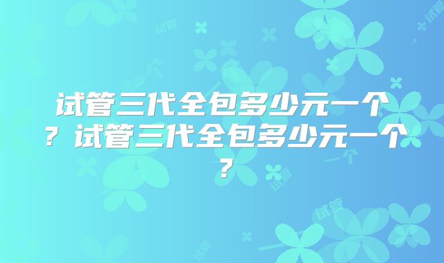 试管三代全包多少元一个？试管三代全包多少元一个？