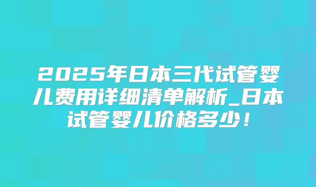 2025年日本三代试管婴儿费用详细清单解析_日本试管婴儿价格多少!