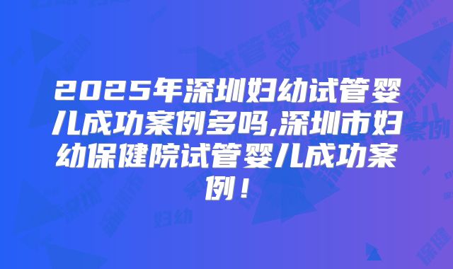2025年深圳妇幼试管婴儿成功案例多吗,深圳市妇幼保健院试管婴儿成功案例！