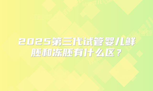 2025第三代试管婴儿鲜胚和冻胚有什么区?