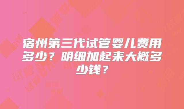宿州第三代试管婴儿费用多少？明细加起来大概多少钱？