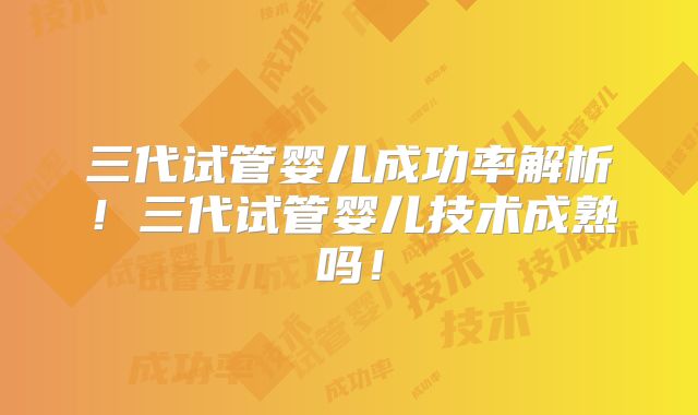 三代试管婴儿成功率解析！三代试管婴儿技术成熟吗！