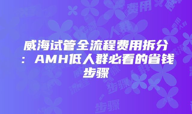 威海试管全流程费用拆分：AMH低人群必看的省钱步骤