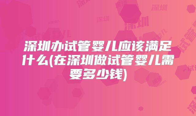 深圳办试管婴儿应该满足什么(在深圳做试管婴儿需要多少钱)