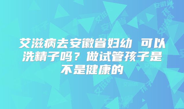 艾滋病去安徽省妇幼 可以洗精子吗?做试管孩子是不是健康的