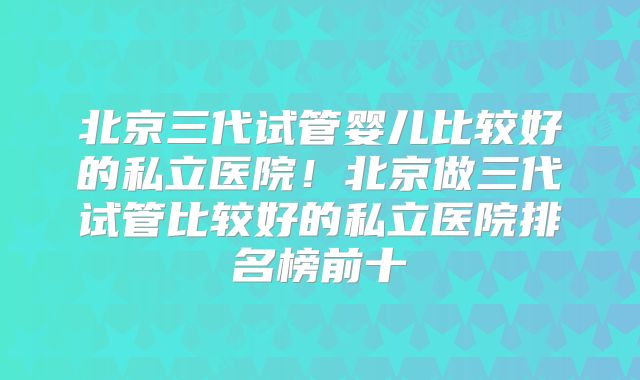 北京三代试管婴儿比较好的私立医院!北京做三代试管比较好的私立医院排名榜前十