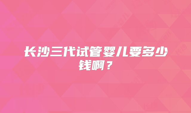长沙三代试管婴儿要多少钱啊？
