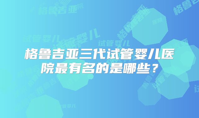 格鲁吉亚三代试管婴儿医院最有名的是哪些？