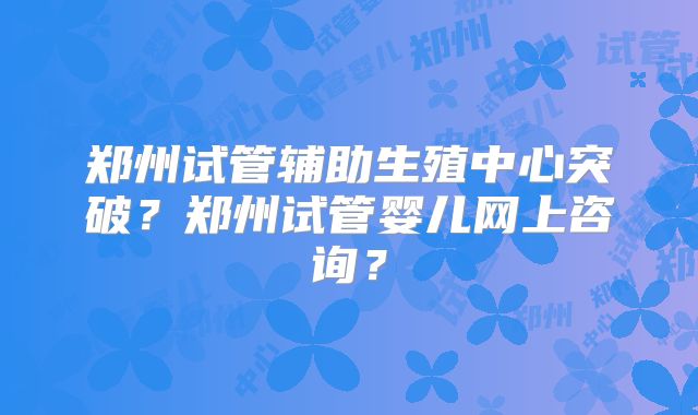 郑州试管辅助生殖中心突破?郑州试管婴儿网上咨询?