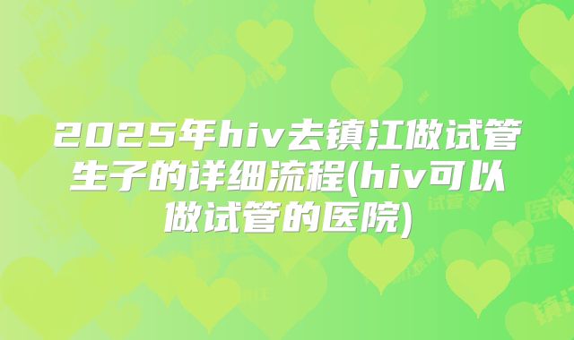 2025年hiv去镇江做试管生子的详细流程(hiv可以做试管的医院)