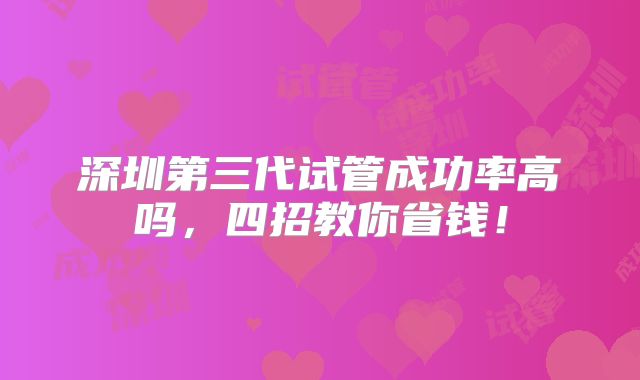 深圳第三代试管成功率高吗，四招教你省钱！