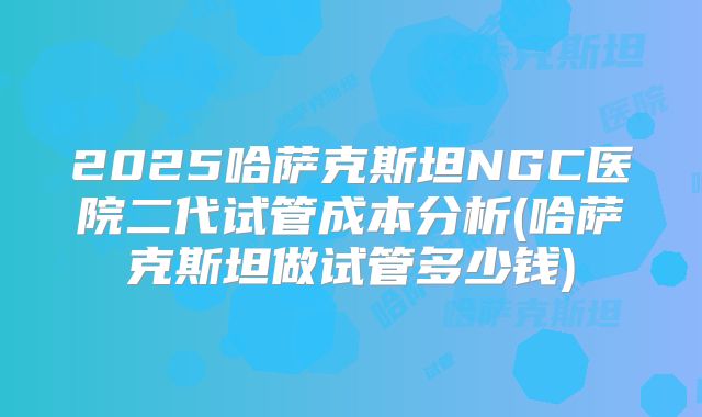 2025哈萨克斯坦NGC医院二代试管成本分析(哈萨克斯坦做试管多少钱)