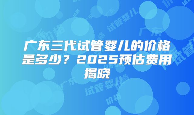 广东三代试管婴儿的价格是多少？2025预估费用揭晓
