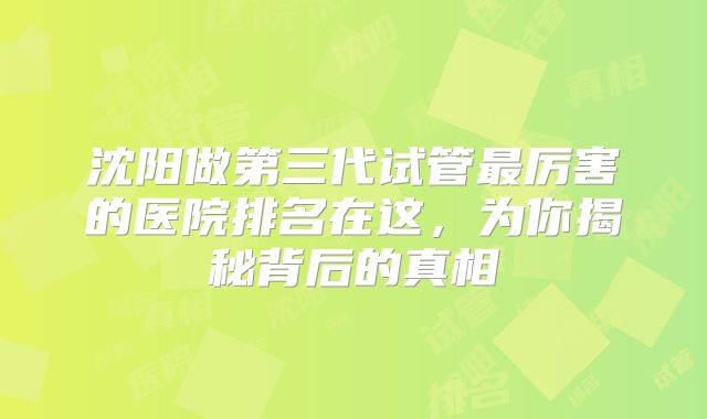 沈阳做第三代试管最厉害的医院排名在这，为你揭秘背后的真相