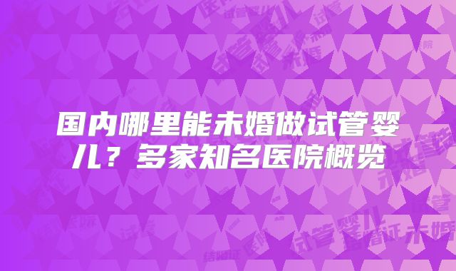 国内哪里能未婚做试管婴儿？多家知名医院概览