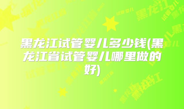 黑龙江试管婴儿多少钱(黑龙江省试管婴儿哪里做的好)