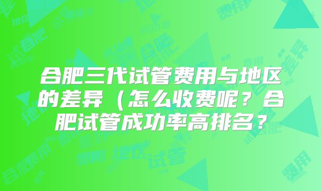 合肥三代试管费用与地区的差异（怎么收费呢？合肥试管成功率高排名？