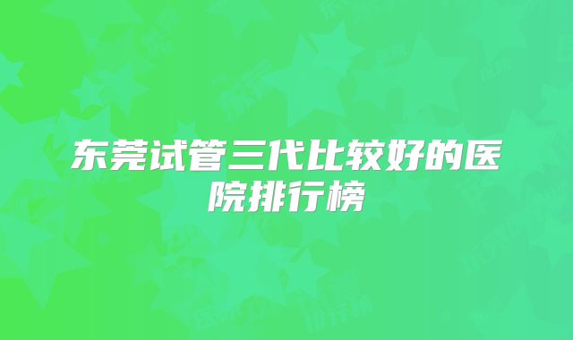 东莞试管三代比较好的医院排行榜