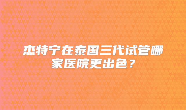 杰特宁在泰国三代试管哪家医院更出色?