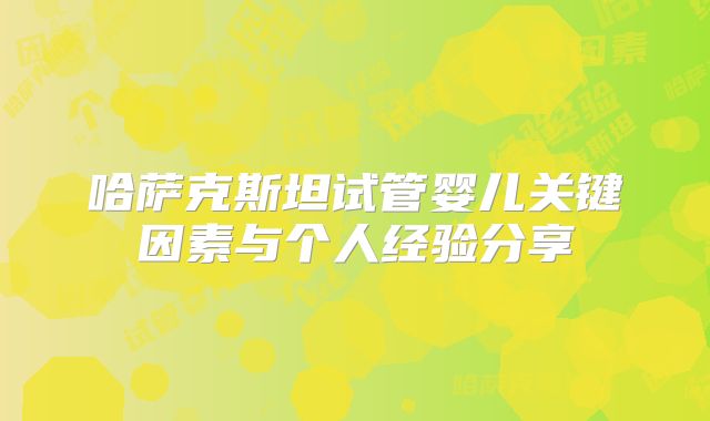 哈萨克斯坦试管婴儿关键因素与个人经验分享