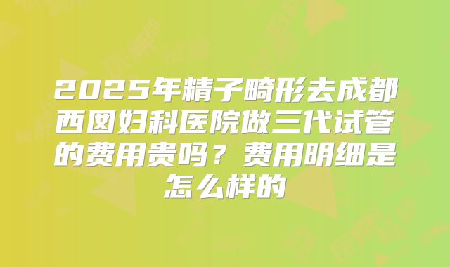 2025年精子畸形去成都西囡妇科医院做三代试管的费用贵吗?费用明细是怎么样的