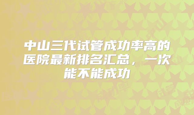 中山三代试管成功率高的医院最新排名汇总，一次能不能成功