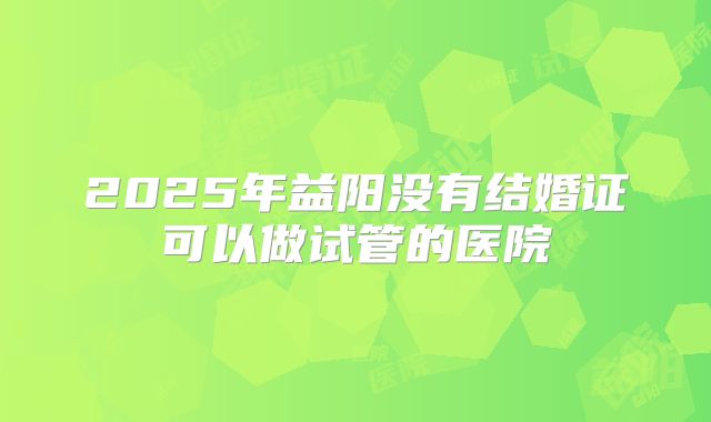 2025年益阳没有结婚证可以做试管的医院
