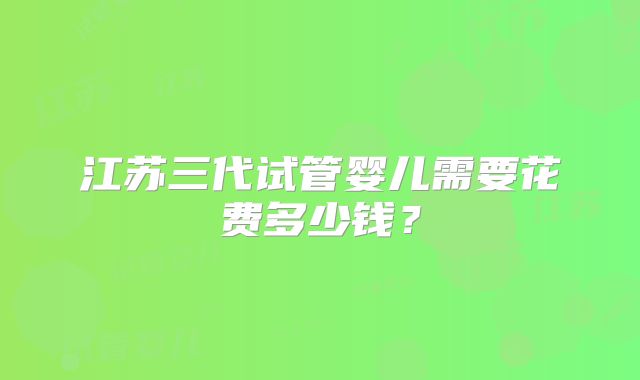 江苏三代试管婴儿需要花费多少钱?