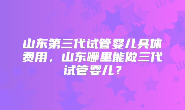 山东第三代试管婴儿具体费用，山东哪里能做三代试管婴儿？