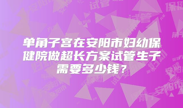 单角子宫在安阳市妇幼保健院做超长方案试管生子需要多少钱?