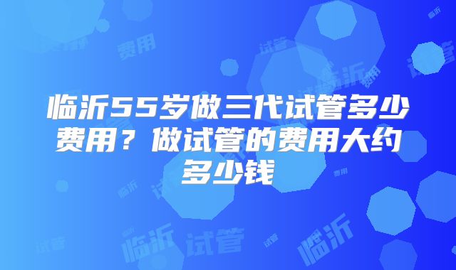 临沂55岁做三代试管多少费用？做试管的费用大约多少钱
