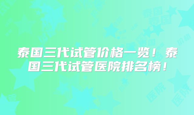 泰国三代试管价格一览！泰国三代试管医院排名榜！