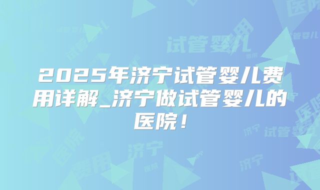 2025年济宁试管婴儿费用详解_济宁做试管婴儿的医院！