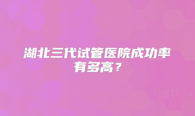 湖北三代试管医院成功率有多高？
