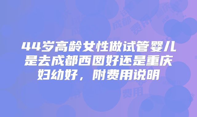 44岁高龄女性做试管婴儿是去成都西囡好还是重庆妇幼好，附费用说明