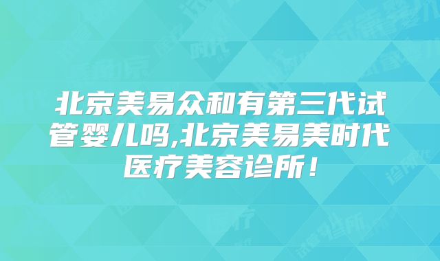 北京美易众和有第三代试管婴儿吗,北京美易美时代医疗美容诊所！