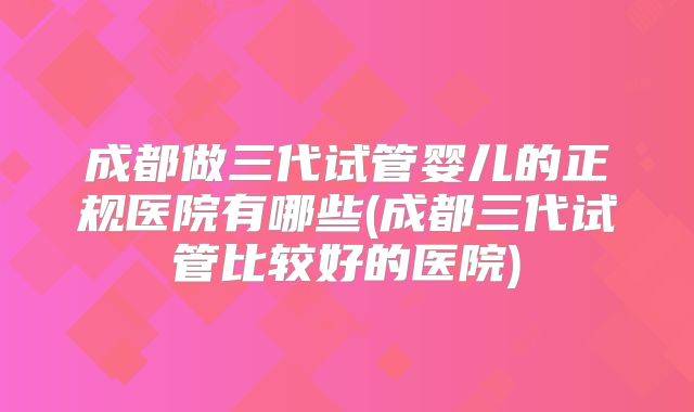 成都做三代试管婴儿的正规医院有哪些(成都三代试管比较好的医院)