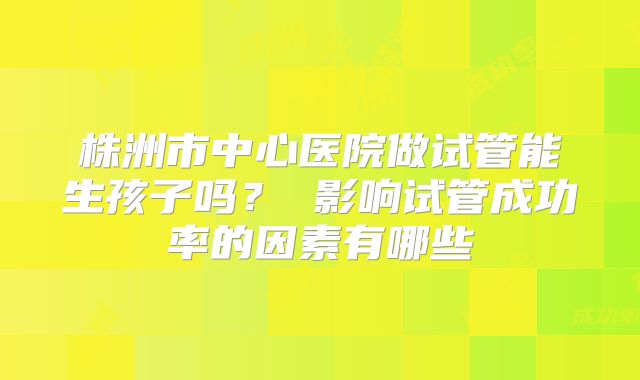 株洲市中心医院做试管能生孩子吗？ 影响试管成功率的因素有哪些