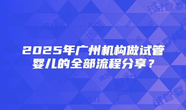 2025年广州机构做试管婴儿的全部流程分享?