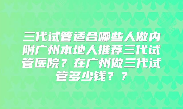 三代试管适合哪些人做内附广州本地人推荐三代试管医院？在广州做三代试管多少钱？？